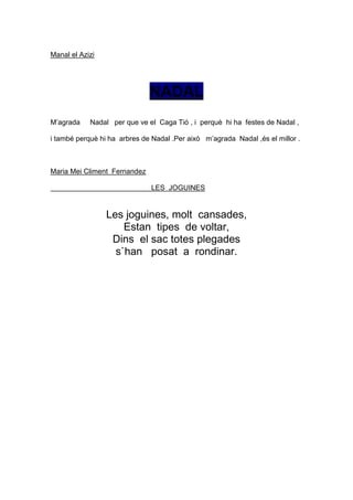 Manal el Azizi




                              NADAL
M’agrada    Nadal per que ve el Caga Tió , i perquè hi ha festes de Nadal ,

i també perquè hi ha arbres de Nadal .Per això m’agrada Nadal ,és el millor .



Maria Mei Climent Fernandez

                               LES JOGUINES


                 Les joguines, molt cansades,
                     Estan tipes de voltar,
                  Dins el sac totes plegades
                   s`han posat a rondinar.
 