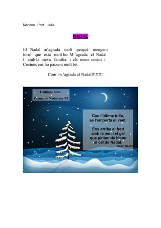 Mariona Pont   Julia


                            NADAL


El Nadal m’agrada molt perquè mengem
torró que està molt bo. M ‘agrada el Nadal
I amb la meva família i els meus cosins i
Cosines ens ho passem molt bé.

               Com m ‘agrada el Nadall!!!!!!!
 