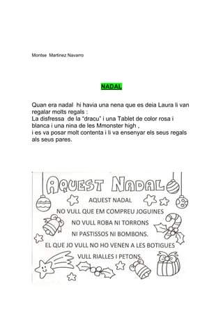 Montse Martinez Navarro




                          NADAL


Quan era nadal hi havia una nena que es deia Laura li van
regalar molts regals :
La disfressa de la “dracu” i una Tablet de color rosa i
blanca i una nina de les Mmonster high ,
i es va posar molt contenta i li va ensenyar els seus regals
als seus pares.
 