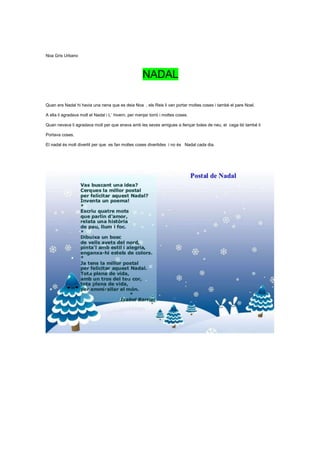 Noa Gris Urbano



                                                     NADAL

Quan era Nadal hi havia una nena que es deia Noa , els Reis li van portar moltes coses i també el pare Noel.

A ella li agradava molt el Nadal i L´ hivern, per menjar torró i moltes coses.

Quan nevava li agradava molt per que anava amb les seves amigues a llençar boles de neu, el caga tió també li

Portava coses.

El nadal és molt divertit per que es fan moltes coses divertides i no és Nadal cada dia.
 