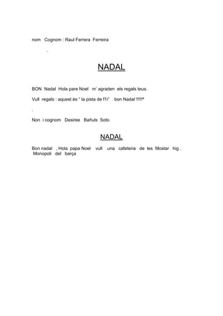 nom Cognom : Raul Ferrera Ferreira

        .



                                   NADAL

BON Nadal Hola pare Noel m’ agraden els regals teus.

Vull regals : aquest és “ la pista de f1i”   bon Nadal !!!!!ª

.

Non i cognom Desiree Bañuls Soto


                                     NADAL
Bon nadal , Hola papa Noel        vull   una cafeteria de les Mostar hig .
Monopoli del barça
 