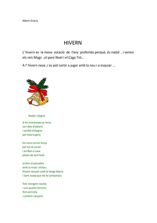 Albert Gracia




                                     HIVERN
L’ hivern es la meva estació de l’any preferida perquè, és nadal , i venen
els reis Mags ,el pare Noel i el Caga Tió…

A l’ hivern neva ,i es pot sortir a jugar amb la neu i a esquiar ...




     Nadal i alegria

A les muntanyes ja neva,
son dies d’advent
i també d’alegria
per tota la gent.

Els nens corren força
per tot el carrer
i arriben a casa
pelats de tant fred.

Ja fem el pessebre
amb la mula i el bou.
Posem Jesuset amb la Verge Maria
i Sant Josep que els fa companyia.

Tots mengem neules
i uns quants torrons,
fem xerinola
i cantem cançons.
 