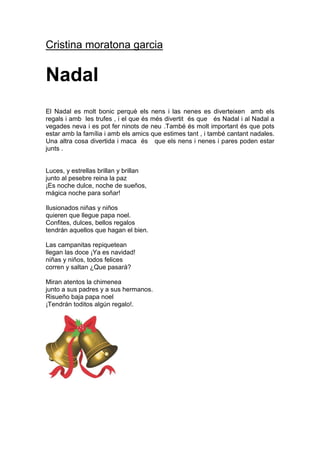 Cristina moratona garcia


Nadal
El Nadal es molt bonic perquè els nens i las nenes es diverteixen amb els
regals i amb les trufes , i el que és més divertit és que és Nadal i al Nadal a
vegades neva i es pot fer ninots de neu .També és molt important és que pots
estar amb la família i amb els amics que estimes tant , i també cantant nadales.
Una altra cosa divertida i maca és que els nens i nenes i pares poden estar
junts .


Luces, y estrellas brillan y brillan
junto al pesebre reina la paz
¡Es noche dulce, noche de sueños,
mágica noche para soñar!

Ilusionados niñas y niños
quieren que llegue papa noel.
Confites, dulces, bellos regalos
tendrán aquellos que hagan el bien.

Las campanitas repiquetean
llegan las doce ¡Ya es navidad!
niñas y niños, todos felices
corren y saltan ¿Que pasará?

Miran atentos la chimenea
junto a sus padres y a sus hermanos.
Risueño baja papa noel
¡Tendrán toditos algún regalo!.
 