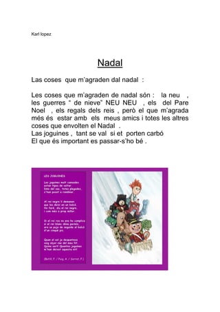 Karl lopez




                     Nadal
Las coses que m’agraden dal nadal :

Les coses que m’agraden de nadal són : la neu ,
les guerres “ de nieve” NEU NEU , els del Pare
Noel , els regals dels reis , però el que m’agrada
més és estar amb els meus amics i totes les altres
coses que envolten el Nadal .
Las joguines , tant se val si et porten carbó
El que és important es passar-s’ho bé .
 