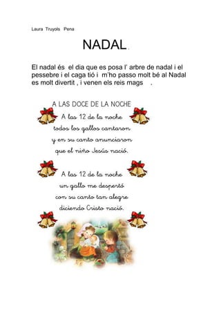 Laura Truyols Pena



                     NADAL       .



El nadal és el dia que es posa l’ arbre de nadal i el
pessebre i el caga tió i m’ho passo molt bé al Nadal
es molt divertit , i venen els reis mags .
 
