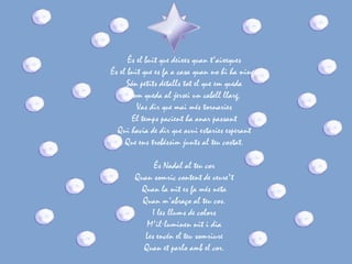És el buit que deixes quan t'aixeques
És el buit que es fa a casa quan no hi ha ningú
      Són petits detalls tot el que em queda
       Com queda al jersei un cabell llarg.
         Vas dir que mai més tornaries
        El temps pacient ha anar passant
  Qui havia de dir que avui estaries esperant
     Que ens trobéssim junts al teu costat.

             És Nadal al teu cor
       Quan somric content de veure't
         Quan la nit es fa més neta
         Quan m'abraço al teu cos.
            I les llums de colors
          M'il·luminen nit i dia
          Les encén el teu somriure
         Quan et parlo amb el cor.
 