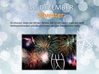 An Silvester essen wir mit der Familie. Um 12 Uhr nachts essen wir zwölf
Weihnachtstrauben und danach trinken wir Cava (katalanischer Sekt).
 