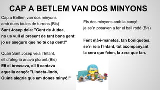 CAP A BETLEM VAN DOS MINYONS
Cap a Betlem van dos minyons
amb dues taules de turrons.(Bis)

Els dos minyons amb la cançó

Sant Josep deia: "Gent de Judea,

ja se´n posaven a fer el ball rodó.(Bis)

no us vull el present de tant bona gent:
jo us aseguro que no té cap dent!"

Fent mà-i-manetes, tan boniquetes,
se´n reia l´Infant, tot acompanyant

Quan Sant Josep veia l´Infant,
ell d´alegria anava plorant.(Bis)
Ell el bressava, ell li cantava
aquella cançó: "Lindeta-lindó,
Quina alegria que em dones minyó!"

la xera que feien, la xera que fan.

 