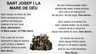 SANT JOSEP I LA
MARE DE DÉU
Sant Josep i la Mare de Déu
feren companyia bona;
partiren de Natzaret
matinet a la bon hora.
Dom, doromdom,
la Mare canta i el Fillet dorm.
Fan a peu tot el camí,
reposant-hi alguna estona;
quan arriben a Betlem
ja tothom tanca la porta.
Don doron…

No han trobat posada enlloc
perquè els veien massa pobres;
se'n van a un barraconet
fet de jonc i fet de boga. Don doron...
Sant Josep va a cercar foc
pels voltants d'allà i no en troba;
mentre ell és a cerca foc,
Jesús neix dintre la cova. Don doron...
En tornar de cerca foc
Sant Josep l'Infant adora
ell que sí, es posa a cantar
amb la veu molt tremolosa.
Don doron...

 