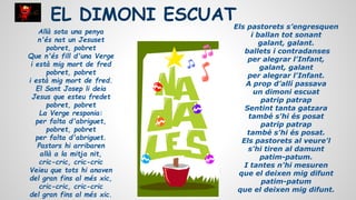 EL DIMONI ESCUAT
Allà sota una penya
n'és nat un Jesuset
pobret, pobret
Que n'és fill d'una Verge
i està mig mort de fred
pobret, pobret
i està mig mort de fred.
El Sant Josep li deia
Jesus que esteu fredet
pobret, pobret
La Verge responia:
per falta d'abriguet,
pobret, pobret
per falta d'abriguet.
Pastors hi arribaren
allà a la mitja nit,
cric-cric, cric-cric
Veieu que tots hi anaven
del gran fins al més xic,
cric-cric, cric-cric
del gran fins al més xic.

Els pastorets s’engresquen
i ballan tot sonant
galant, galant.
ballets i contradanses
per alegrar l'Infant,
galant, galant
per alegrar l'Infant.
A prop d’allí passava
un dimoni escuat
patrip patrap
Sentint tanta gatzara
també s'hi és posat
patrip patrap
també s'hi és posat.
Els pastorets al veure'l
s'hi tiren al damunt
patim-patum.
I tantes n'hi mesuren
que el deixen mig difunt
patim-patum
que el deixen mig difunt.

 