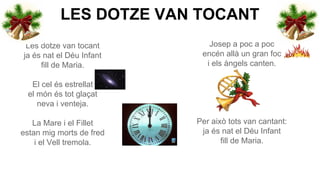 LES DOTZE VAN TOCANT
Les dotze van tocant
ja és nat el Déu Infant
fill de Maria.

Josep a poc a poc
encén allà un gran foc
i els àngels canten.

El cel és estrellat
el món és tot glaçat
neva i venteja.
La Mare i el Fillet
estan mig morts de fred
i el Vell tremola.

Per això tots van cantant:
ja és nat el Déu Infant
fill de Maria.

 