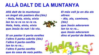 ALLÀ DALT DE LA MUNTANYA
Allà dalt de la muntanya
un àngel als pastors diu:(bis)
- Hola, hola, eixiu, eixiu
lan ta ra ra ra ra ra ra.
Hola, hola, eixiu, eixiu
que Jesús és nat i és viu.
Si un pastor li porta ovelles
l'altre li porta cabrits (bis)
l'altre li porta confits
lan ta ra ra...
l'altre li porta confits
que és cosa de nois petits.

El més vell ja en diu als
altres:
- Ala, ala, caminem,
(bis)
que Jesús adorarem
lan ta ra ra...
que Jesús adorarem
dins el portal de Betlem.

 