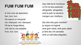 FUM FUM FUM

Aquí dalt de la muntanya
si n'hi ha dos pastorets
abrigadets, abrigadets;

A vint-i-cinc de desembre,

amb la pell i la samarra,

fum, fum, fum.

mengen ous i botifarra.

Ha nascut un minyonet
ros i blanquet, ros i blanquet;

Qui dirà més gran mentida?

Fill de la Verge Maria,

ja respon el majoral

n'és nat en una establia.

amb gran cabal, amb gran cabal;

Fum, fum, fum.

jo faré deu mil camades
amb un salt totes plegades.

 
