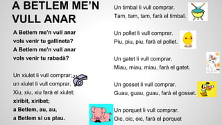 A BETLEM ME’N
VULL ANAR

Un timbal li vull comprar.
Tam, tam, tam, farà el timbal.

A Betlem me'n vull anar

Un pollet li vull comprar.

vols venir tu gallineta?

Piu, piu, piu, farà el pollet.

A Betlem me'n vull anar
vols venir tu rabadà?

Un gatet li vull comprar.
Miau, miau, miau, farà el gatet.

Un xiulet li vull comprar;
un xiulet li vull comprar.

Un gosset li vull comprar.

Xiu, xiu, xiu farà el xiulet;

Guau, guau, guau, farà el gosset.

xiribit, xiribet;
a Betlem, au, au,

Un porquet li vull comprar.

a Betlem si us plau.

Oic, oic, oic, farà el porquet

 