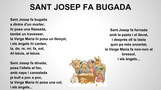 SANT JOSEP FA BUGADA
Sant Josep fa bugada
a dintre d'un morter,
hi posa una flassada,
també un travesser,
la Verge Maria hi posa un llençol,
i els àngels hi canten,
la, do, re, mi, fa, sol,
Al·leluia, al·leluia.
Sant Josep fa dinada,
posa l'olleta al foc,
amb naps i cansalada
ja bull a poc a poc,
la Verge Maria hi posa una col,
i els àngels...

Sant Josep fa fornada
amb la pasta i el llevat,
i després ell la tasta
quin pa més encertat,
la Verge Maria fa non-non al
bressol,
i els àngels...

 