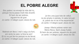 EL POBRE ALEGRE
Sóc pobre i no envejo la vida del ric,
perquè me la passo molt més divertit.
Si hem de ser pobres,
siguem-ho de grat.
Jo canto i m’alegro quan Jesús és nat.

Matinet em llevo i me’n vaig a la font,
em rento la cara i a fora la son!
El ric no pot fer-ho perquè no és llevat.
Jo canto i m’alegro quan Jesús és nat.

Jo tinc una jupa tota de vellut;
no és ampla ni estreta, hi cabo tot just;
ai, pobre de mi se m’ha esparracat!
Jo canto i m’alegro quan Jesús és nat.
Josep i Maria pobres varen ser;
Maria filava, Sant Josep fuster;
Si hem de ser pobres, siguem-ho de grat.
Jo canto i m’alegro quan Jesús és nat.

 