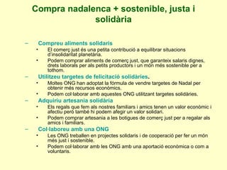 Compra nadalenca + sostenible, justa i solidària Compreu aliments solidaris El comerç just és una petita contribució a equilibrar situacions d’insolidaritat planetària. Podem comprar aliments de comerç just, que garanteix salaris dignes, drets laborals per als petits productors i un món més sostenible per a tothom. Utilitzeu targetes de felicitació solidàries . Moltes ONG han adoptat la fórmula de vendre targetes de Nadal per obtenir més recursos econòmics. Podem col·laborar amb aquestes ONG utilitzant targetes solidàries. Adquiriu artesania solidària Els regals que fem als nostres familiars i amics tenen un valor econòmic i afectiu però també hi podem afegir un valor solidari. Podem comprar artesania a les botigues de comerç just per a regalar als amics i familiars. Col·laboreu amb una ONG Les ONG treballen en projectes solidaris i de cooperació per fer un món més just i sostenible. Podem col·laborar amb les ONG amb una aportació econòmica o com a voluntaris. 