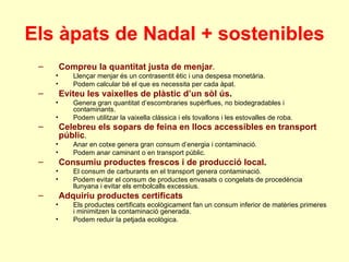 Els àpats de Nadal + sostenibles Compreu la quantitat justa de menjar . Llençar menjar és un contrasentit ètic i una despesa monetària. Podem calcular bé el que es necessita per cada àpat. Eviteu les vaixelles de plàstic d’un sòl ús . Genera gran quantitat d’escombraries supèrflues, no biodegradables i contaminants. Podem utilitzar la vaixella clàssica i els tovallons i les estovalles de roba. Celebreu els sopars de feina en llocs accessibles en transport públic . Anar en cotxe genera gran consum d’energia i contaminació. Podem anar caminant o en transport públic. Consumiu productes frescos i de producció local . El consum de carburants en el transport genera contaminació. Podem evitar el consum de productes envasats o congelats de procedència llunyana i evitar els embolcalls excessius. Adquiriu productes certificats Els productes certificats ecològicament fan un consum inferior de matèries primeres i minimitzen la contaminació generada. Podem reduir la petjada ecològica. 