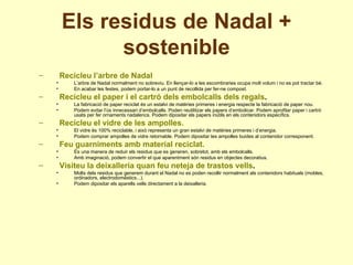 Els residus de Nadal + sostenible Recicleu l’arbre de Nadal L’arbre de Nadal normalment no sobreviu. En llençar-lo a les escombraries ocupa molt volum i no es pot tractar bé. En acabar les festes, podem portar-lo a un punt de recollida per fer-ne compost. Recicleu el paper i el cartró dels embolcalls dels regals . La fabricació de paper reciclat és un estalvi de matèries primeres i energia respecte la fabricació de paper nou. Podem evitar l’ús innecessari d’embolcalls. Poden reutilitzar els papers d’embolicar. Podem aprofitar paper i cartró usats per fer ornaments nadalencs. Podem dipositar els papers inútils en els contenidors específics. Recicleu el vidre de les ampolles. El vidre és 100% reciclable, i això representa un gran estalvi de matèries primeres i d’energia. Podem comprar ampolles de vidre retornable. Podem dipositar les ampolles buides al contenidor corresponent. Feu guarniments amb material reciclat. És una manera de reduir els residus que es generen, sobretot, amb els embolcalls. Amb imaginació, podem convertir el que aparentment són residus en objectes decoratius. Visiteu la deixalleria quan feu neteja de trastos vells . Molts dels residus que generem durant el Nadal no es poden recollir normalment als contenidors habituals (mobles, ordinadors, electrodomèstics...). Podem dipositar els aparells vells directament a la deixalleria. 