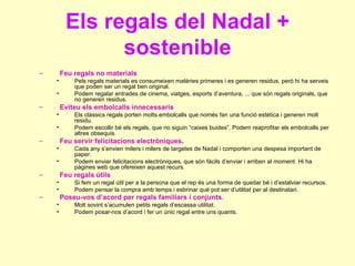 Els regals del Nadal + sostenible Feu regals no materials Pels regals materials es consumeixen matèries primeres i es generen residus, però hi ha serveis que poden ser un regal ben original. Podem regalar entrades de cinema, viatges, esports d’aventura, ... que són regals originals, que no generen residus. Eviteu els embolcalls innecessaris Els clàssics regals porten molts embolcalls que només fan una funció estètica i generen molt residu. Podem escollir bé els regals, que no siguin “caixes buides”. Podem reaprofitar els embolcalls per altres obsequis. Feu servir felicitacions electròniques . Cada any s’envien milers i milers de targetes de Nadal i comporten una despesa important de paper. Podem enviar felicitacions electròniques, que són fàcils d’enviar i arriben al moment. Hi ha pàgines web que ofereixen aquest recurs. Feu regals útils Si fem un regal útil per a la persona que el rep és una forma de quedar bé i d’estalviar recursos. Podem pensar la compra amb temps i esbrinar què pot ser d’utilitat per al destinatari. Poseu-vos d’acord per regals familiars i conjunts . Molt sovint s’acumulen petits regals d’escassa utilitat. Podem posar-nos d’acord i fer un únic regal entre uns quants. 