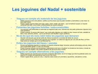 Les joguines del Nadal + sostenible Tingueu en compte els materials de les joguines Moltes joguines es fan amb plàstics i additius químics tòxics que es poden transferir a l’atmosfera o a les mans i la boca dels infants. Podem regalar joguines fetes amb fusta, paper, cartró, metall, cotó, llana... que normalment causen un impacte ambiental més baix i sovint estan confeccionades de manera artesana. Fomenteu les joguines fortuïtes i auto-construïdes Les joguines molt sofisticades no estimulen la imaginació dels nens. Sobretot els més petits prefereixen objectes de la vida quotidiana. Podem preparar “la panera dels tresors” que conté petits objectes com retalls de roba, trossos de fusta, cabdells de llana, nous, petxines, pedres... que no es trenquin amb facilitat ni siguin perillosos. No és bo que els nens rebin totes les joguines que demanen Resulta molt educatiu que de ben petits els infants s’acostumin a controlar els hàbits de consum. Podem promoure que l’infant trii les joguines que li agraden i en seleccioni algunes per a la carta als Reis o al Pare Noel, tenint en compte que no ho pot demanar tot. Eviteu les joguines bèl·liques i sexistes Encara que aquestes joguines no suposen un impacte ambiental afegit, fomenten actituds enfrontades amb els criteris de la sostenibilitat global i un atac a la diversitat. Podem fomentar actituds com la tendresa i l’afectivitat en els nens o l’audàcia i la iniciativa en les nenes, a través de les joguines que regalem. Així podem equilibrar els rols de la dona i l’home. Tingueu en compte alternatives a les joguines. Moltes joguines són reproduccions barroeres d’objectes dels adults. Sovint la imatge que dóna la publicitat sobre una joguina no compleix les espectatives quan es té a les mans.  Podem regalar llibres, peces de roba, o objectes reals d’adult com prismàtics, aquarel·les, calculadora o eines. 
