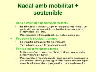 Nadal amb mobilitat + sostenible Aneu a comprar amb transport col·lectiu Els embussos a la ciutat comporten una pèrdua de temps (i de paciència), consum elevat de combustible i elevada taxa de contaminació i de soroll. Podem utilitzar el transport públic col·lectiu o anar a peu. Feu servir la bicicleta i camineu És una altra manera d’evitar els embussos També t’estalvies problemes d’aparcament. Penseu les compres amb temps Molts preus s’incrementen per Nadal i a última hora es poden exhaurir alguns productes. Podem anotar a l’agenda aquells regals que se’ns acuden per a una persona, encara que no sigui Nadal. Podem comprar alguns aliments setmanes abans i congelar-los o emmagatzemar-los. 