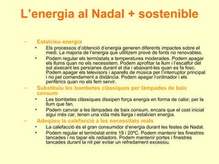 L’energia al Nadal + sostenible Estalvieu energia Els processos d’obtenció d’energia generen diferents impactes sobre el medi. La majoria de l’energia que utilitzem prové de fonts no renovables. Podem regular els termòstats a temperatures moderades. Podem apagar els llums quan no els necessitem. Podem aprofitar la llum i l’escalfor del sol aixecant les persianes durant el dia i abaixant-les quan es fa fosc. Podem apagar els televisors i aparells de música per l’interruptor principal i no pel comandament a distància. Podem apagar l’ordinador i els perifèrics quan no els fem servir. Substituïu les bombetes clàssiques per làmpades de baix consum Les bombetes clàssiques dissipen força energia en forma de calor, per la llum que fan. Podem canviar a les làmpades de baix consum, encara que el cost inicial sigui més car, tenen una vida més llarga i estalvien energia. Adeqüeu la calefacció a les necessitats reals La calefacció és el gran consumidor d’energia durant les festes de Nadal. Podem regular el termòstat entre 19 i 20ºC. Podem mantenir les finestres tancades i no tapar els radiadors. Podem mantenir portes i finestres tancades durant la nit per evitar un refredament excessiu. 