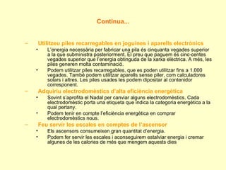 Continua... Utilitzeu piles recarregables en joguines i aparells electrònics L’energia necessària per fabricar una pila és cinquanta vegades superior a la que subministra posteriorment. El preu que paguem és cinc-centes vegades superior que l’energia obtinguda de la xarxa elèctrica. A més, les piles generen molta contaminació. Podem utilitzar piles recarregables, que es poden utilitzar fins a 1.000 vegades. També podem utilitzar aparells sense piler, com calculadores solars i altres. Les piles usades les podem dipositar al contenidor corresponent. Adquiriu electrodomèstics d’alta eficiència energètica Sovint s’aprofita el Nadal per canviar alguns electrodomèstics. Cada electrodomèstic porta una etiqueta que indica la categoria energètica a la qual pertany. Podem tenir en compte l’eficiència energètica en comprar electrodomèstics nous. Feu servir les escales en comptes de l’ascensor Els ascensors consumeixen gran quantitat d’energia. Podem fer servir les escales i aconseguirem estalviar energia i cremar algunes de les calories de més que mengem aquests dies 