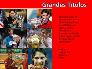 Tiene la
costumbre de
morder sus
trofeos…
Ganador 8 veces de
Roland Garros, 2 veces
de Wimbledon y una
vez el US Open y el
Australian Open.
Ganador en 2
ocasiones con España
la copa Davis y medalla
de oro en Beijing
2008(singles).
 