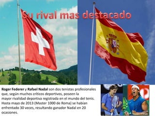 Roger Federer y Rafael Nadal son dos tenistas profesionales
que, según muchos críticos deportivos, poseen la
mayor rivalidad deportiva registrada en el mundo del tenis.
Hasta mayo de 2013 (Master 1000 de Roma) se habían
enfrentado 30 veces, resultando ganador Nadal en 20
ocasiones.
 