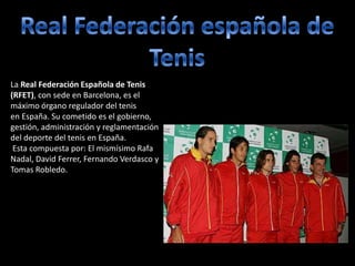 La Real Federación Española de Tenis
(RFET), con sede en Barcelona, es el
máximo órgano regulador del tenis
en España. Su cometido es el gobierno,
gestión, administración y reglamentación
del deporte del tenis en España.
Esta compuesta por: El mismísimo Rafa
Nadal, David Ferrer, Fernando Verdasco y
Tomas Robledo.
 