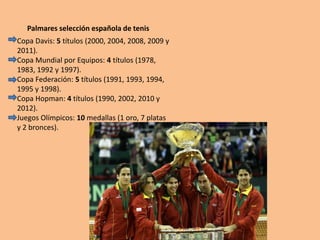 Palmares selección española de tenis
Copa Davis: 5 títulos (2000, 2004, 2008, 2009 y
2011).
Copa Mundial por Equipos: 4 títulos (1978,
1983, 1992 y 1997).
Copa Federación: 5 títulos (1991, 1993, 1994,
1995 y 1998).
Copa Hopman: 4 títulos (1990, 2002, 2010 y
2012).
Juegos Olímpicos: 10 medallas (1 oro, 7 platas
y 2 bronces).
 