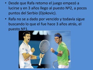 • Desde que Rafa retomo el juego empezó a
lucirse y en 3 años llego al puesto Nº2, a pocos
puntos del Serbio (Djokovic).
• Rafa no se a dado por vencido y todavía sigue
buscando lo que el fue hace 3 años atrás, el
puesto Nº1.
 