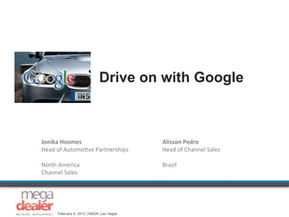 Drive on with Google



Jonika	
  Hoomes	
                            Alisson	
  Pedro	
  
Head	
  of	
  Automo,ve	
  Partnerships	
     Head	
  of	
  Channel	
  Sales	
  
	
                                            	
  
North	
  America	
  	
                        Brazil	
  
Channel	
  Sales	
  
	
  




       February 4, 2012 | NADA, Las Vegas
 