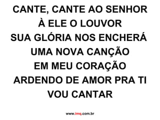 CANTE, CANTE AO SENHOR À ELE O LOUVOR SUA GLÓRIA NOS ENCHERÁ  UMA NOVA CANÇÃO EM MEU CORAÇÃO ARDENDO DE AMOR PRA TI VOU CANTAR www. imq .com.br 
