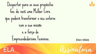 Ziolliche Pitch Deck
AssinaturaELA
Despertar para os seus propósitos
faz de você uma Mulher Livre
que poderá transformar o seu entorno
com a sua missão
e a força do
Empreendedorismo Feminino. Elen Milek
 