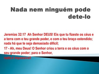 Nada nem ninguém pode dete-lo Jeremias 32:17  Ah Senhor DEUS! Eis que tu fizeste os céus e a terra com o teu grande poder, e com o teu braço estendido; nada há que te seja demasiado difícil; 17 - Ah, meu Deus! O Senhor criou a terra e os céus com o seu grande poder; para o Senhor, nada é impossível! 