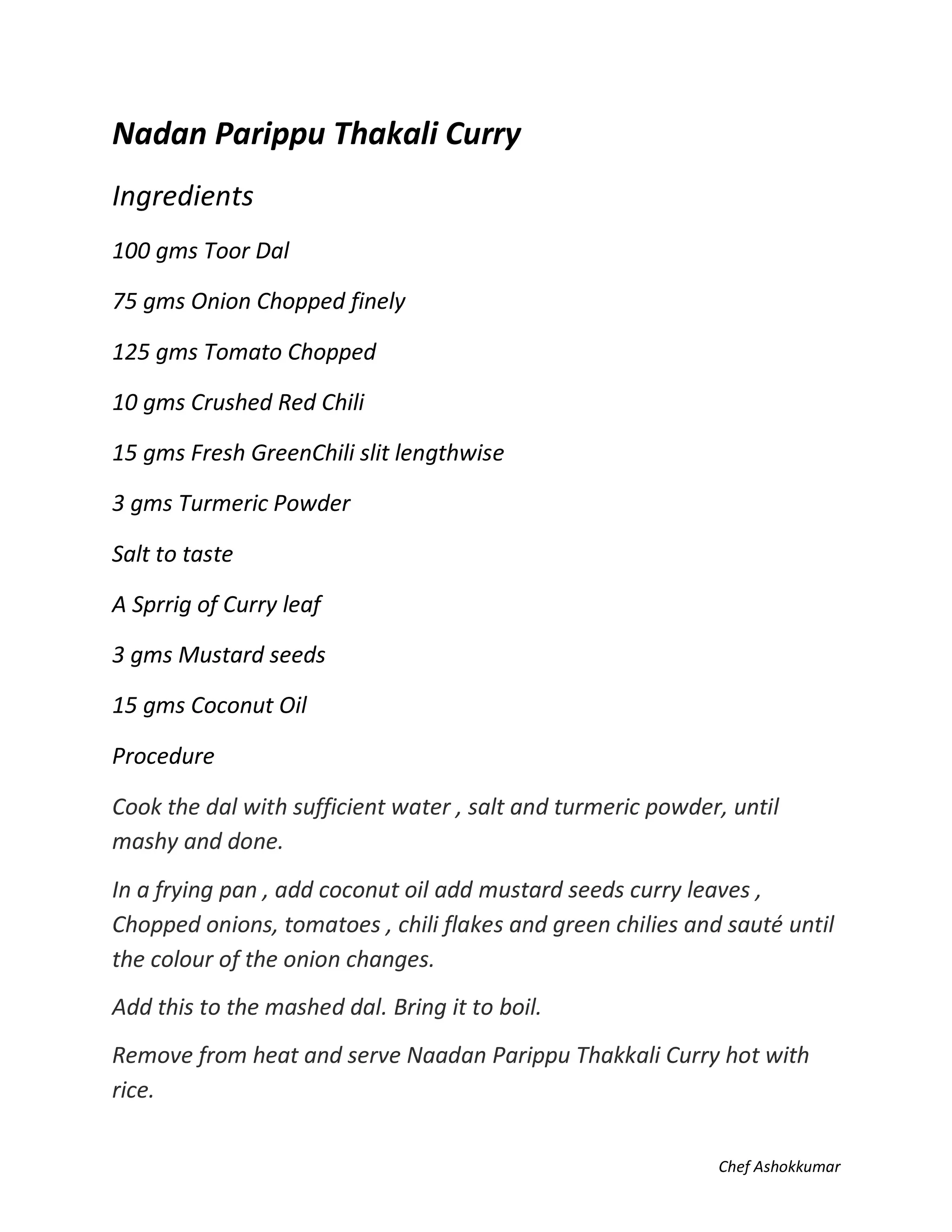 Chef Ashokkumar
Nadan Parippu Thakali Curry
Ingredients
100 gms Toor Dal
75 gms Onion Chopped finely
125 gms Tomato Chopped
10 gms Crushed Red Chili
15 gms Fresh GreenChili slit lengthwise
3 gms Turmeric Powder
Salt to taste
A Sprrig of Curry leaf
3 gms Mustard seeds
15 gms Coconut Oil
Procedure
Cook the dal with sufficient water , salt and turmeric powder, until
mashy and done.
In a frying pan , add coconut oil add mustard seeds curry leaves ,
Chopped onions, tomatoes , chili flakes and green chilies and sauté until
the colour of the onion changes.
Add this to the mashed dal. Bring it to boil.
Remove from heat and serve Naadan Parippu Thakkali Curry hot with
rice.