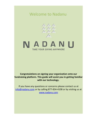 Welcome to Nadanu




     Congratulations on signing your organization onto our
fundraising platform. This guide will assist you in getting familiar
                      with our technology.

   If you have any questions or concerns please contact us at
info@nadanu.com or by calling 877-834-4108 or by visiting us at
                      www.nadanu.com
 