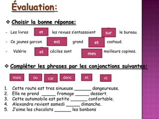 Évaluation:
 Choisir la bonne réponse:
- Les livres

et

les revues s’entassaient

- Ce jeunes garcon
-

Valérie

et

grand

est
céciles sont

et
mes

sur

le bureau.

costaud.
meilleurs copines.

 Compléter les phrases par les conjonctions suivantes:
mais
3

1.
2.
3.
4.
5.

ou
4

car

1
donc

et 5

ni
2

Cette route est tres sinueuse ______ dangeureuse.
Elle ne prend _____ fromage _____ dessert.
Cette automobile est petite ______ confortable.
Alexandra revient samedi _____ dimanche.
J’aime les chocolats ______ les bonbons

 