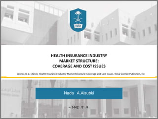 HEALTH INSURANCE INDUSTRY
MARKET STRUCTURE:
COVERAGE AND COST ISSUES
Nada A.Alsubki
4
/
7
/
1442
‫هـ‬
Jenner, B. C. (2010). Health Insurance Industry Market Structure: Coverage and Cost Issues. Nova Science Publishers, Inc
 