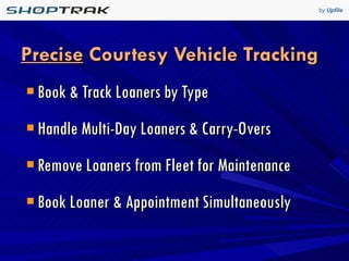 Precise  Courtesy Vehicle Tracking Book & Track Loaners by Type Handle Multi-Day Loaners & Carry-Overs Remove Loaners from Fleet for Maintenance Book Loaner & Appointment Simultaneously 