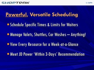 Powerful , Versatile Scheduling Schedule Specific Times & Limits for Waiters Manage Valets, Shuttles, Car Washes – Anything! View Every Resource for a Week-at-a-Glance Meet JD Power ‘Within 3-Days’ Recommendation 