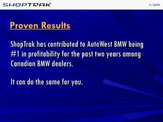 Proven Results ShopTrak has contributed to AutoWest BMW being #1 in profitability for the past two years among Canadian BMW dealers. It can do the same for you. 