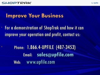 Improve Your Business  For a demonstration of ShopTrak and how it can improve your operation and profit, contact us: Phone:   1.866.4-UPFILE  (487-3453)    Email:   sales @ upfile.com     Web:   www.upfile.com   