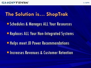 The Solution is… ShopTrak Schedules & Manages ALL Your Resources Replaces ALL Your Non-Integrated Systems Helps meet JD Power Recommendations Increases Revenues & Customer Retention 
