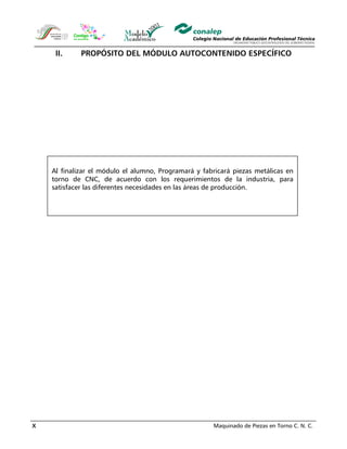 Maquinado de Piezas en Torno C. N. C.X
II. PROPÓSITO DEL MÓDULO AUTOCONTENIDO ESPECÍFICO
Al finalizar el módulo el alumno, Programará y fabricará piezas metálicas en
torno de CNC, de acuerdo con los requerimientos de la industria, para
satisfacer las diferentes necesidades en las áreas de producción.
 