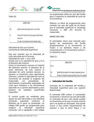 Maquinado de Piezas en Torno de C. N. C. 103
Tabla 20.
Velocidad de Giro con Control
Constante de Velocidad Superficial.
Hay que recordar que la velocidad de
corte esta dada por la formula:
Velocidad de corte = rpm x D/4
Donde rpm es la velocidad de giro y D es
el diámetro del material.
Como la herramienta remueve el material
del diámetro exterior, el diámetro de la
pieza decrecerá, de esta manera la
velocidad de corte también decrece. Lo
opuesto se presentará para operaciones
interiores, cuando la velocidad de corte se
incrementa de acuerdo al progreso del
maquinado. Los proveedores de
herramientas recomiendan velocidades de
corte para mantener a las herramientas
operando en su óptimo desempeño y para
producir los acabados superficiales
requeridos.
El control puede ser empleado para
ajustar las rpm del husillo a una velocidad
constante superficial conforme el
diámetro de la parte va cambiando. Un
código G96 puede ser programado para
asegurar la velocidad superficial
constante. Una S agregada a este código
no propiamente indica las rpm del husillo
pero sí especifica la velocidad de corte de
la herramienta.
Elaborar un block de programación para
controlar las rpm del usillo de tal forma
que la velocidad superficial se mantenga
constante a 600 sfm durante el
maquinado.
N0060 G96 S600.
El controlador ahora esta instruido para
ajustar las revoluciones del husillo
progresivamente si la herramienta se
mueve a un diámetro menor y de
crecientemente si la herramienta avanza a
un diámetro mayor.
Tabla 21.
• Velocidad del Husillo.
Controles de la Velocidad del Husillo y
Velocidad Superficial para una sujeción
determinada.
El comando G96 ordena al controlador
incrementar o disminuir las rpm del husillo
en intervalos de rpm, esto puede suceder
en situaciones en las que un cierto nivel de
rpm’s no puede ser alcanzado. Esto puede
ocurrir si hay ciertos requerimientos de
sujeción o que la pieza llegue a ser
 