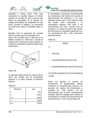 Maquinado de Piezas en Torno C. N. C.104
inestable a ciertas rpm’s. Para esas
situaciones es posible asignar un límite
superior en el valor de rpm y que de esta
forma el controlador no lo exceda. Un
código G50 deberá ser empleado en esta
tarea. Cuando el código S se encuentra
con G50 esto indica la velocidad tope en
rpm’s.
Ejemplo: Para la operación de careado
hacia el centro como el mostrado en la
Figura 49 el husillo inicia a 700 rpm y no
deberá exceder las 1500 rpm’s. Escriba el
conjunto de instrucciones para asignar un
control de velocidad superficial bajo estas
condiciones
Figura 49.
La siguiente tabla enlista los valores de las
rpm’s del husillo que el controlador
asignará a la pieza cuando el diámetro
decrece.
Tabla 22.
El controlador continuará incrementando
las revoluciones del husillo de acuerdo al
decrecimiento del diámetro a 1.4. para
diámetro menor que 1.4 las máximas rpm
del husillo serán alcanzadas y el
controlador asignara este valor a las
herramientas de corte cuando más se
acerquen a la línea de centro del husillo.
De esta forma la velocidad superficial va a
ser mantenida de 3D a 1.4D y decrecerá
posteriormente.
Tabla 23.
Antes de ejecutar el cambio de
herramienta el programador deberá
introducir un comando para retornar a la
posición de cambio de herramienta y
cancelar los “Tool offset’s” de las
herramientas que se están substituyendo
Ejemplo: Block de códigos para ordenar al
controlador el cambio de herramientas de
la herramienta 1 a la 4. Use la figura 50.
 