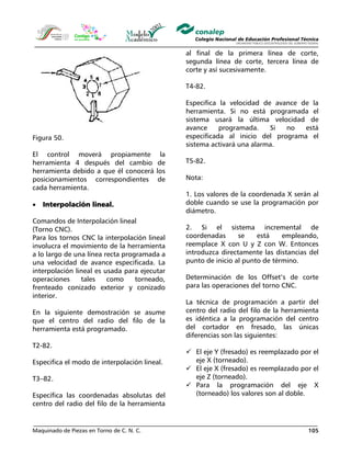 Maquinado de Piezas en Torno de C. N. C. 105
Figura 50.
El control moverá propiamente la
herramienta 4 después del cambio de
herramienta debido a que él conocerá los
posicionamientos correspondientes de
cada herramienta.
• Interpolación lineal.
Comandos de Interpolación lineal
(Torno CNC).
Para los tornos CNC la interpolación lineal
involucra el movimiento de la herramienta
a lo largo de una línea recta programada a
una velocidad de avance especificada. La
interpolación lineal es usada para ejecutar
operaciones tales como torneado,
frenteado conizado exterior y conizado
interior.
En la siguiente demostración se asume
que el centro del radio del filo de la
herramienta está programado.
T2-82.
Especifica el modo de interpolación lineal.
T3–82.
Específica las coordenadas absolutas del
centro del radio del filo de la herramienta
al final de la primera línea de corte,
segunda línea de corte, tercera línea de
corte y así sucesivamente.
T4-82.
Especifica la velocidad de avance de la
herramienta. Si no está programada el
sistema usará la última velocidad de
avance programada. Si no está
especificada al inicio del programa el
sistema activará una alarma.
T5-82.
Nota:
1. Los valores de la coordenada X serán al
doble cuando se use la programación por
diámetro.
2. Si el sistema incremental de
coordenadas se está empleando,
reemplace X con U y Z con W. Entonces
introduzca directamente las distancias del
punto de inicio al punto de término.
Determinación de los Offset’s de corte
para las operaciones del torno CNC.
La técnica de programación a partir del
centro del radio del filo de la herramienta
es idéntica a la programación del centro
del cortador en fresado, las únicas
diferencias son las siguientes:
El eje Y (fresado) es reemplazado por el
eje X (torneado).
El eje X (fresado) es reemplazado por el
eje Z (torneado).
Para la programación del eje X
(torneado) los valores son al doble.
 